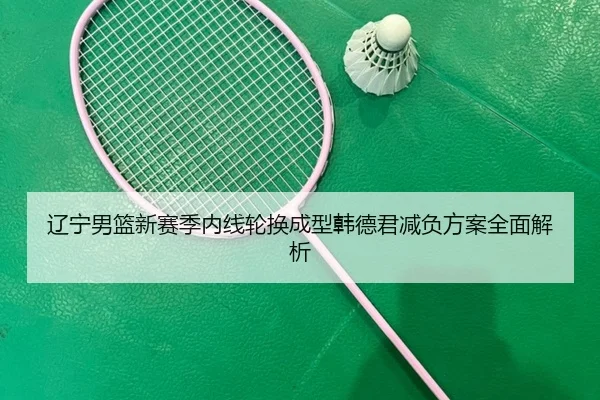 辽宁男篮新赛季内线轮换成型韩德君减负方案全面解析（YIHAOYULE）